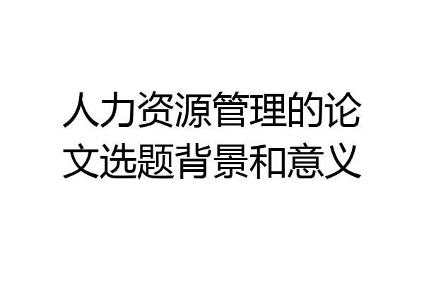 人力资源管理的论文选题背景和意义