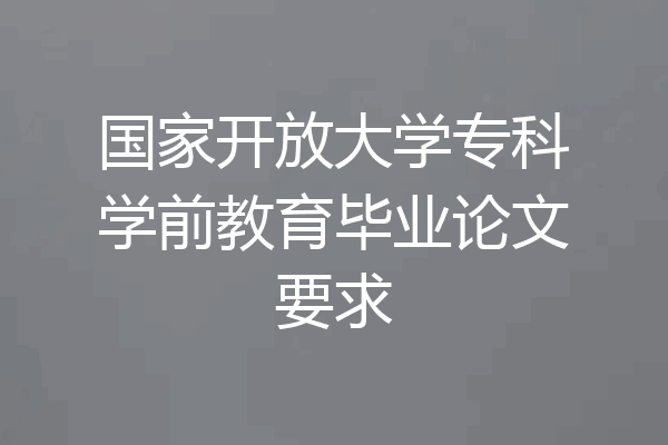 国家开放大学专科学前教育毕业论文要求