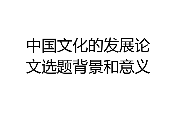 中国文化的发展论文选题背景和意义