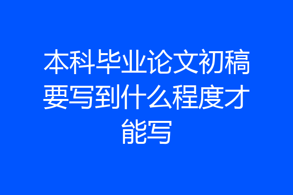 本科毕业论文初稿要写到什么程度才能写