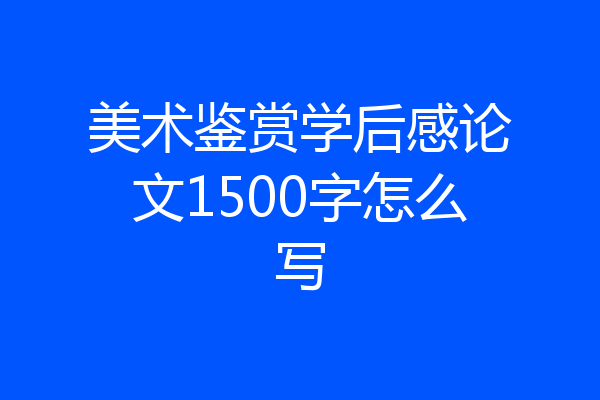 美术鉴赏学后感论文1500字怎么写