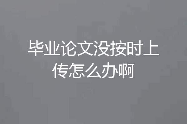 毕业论文没按时上传怎么办啊