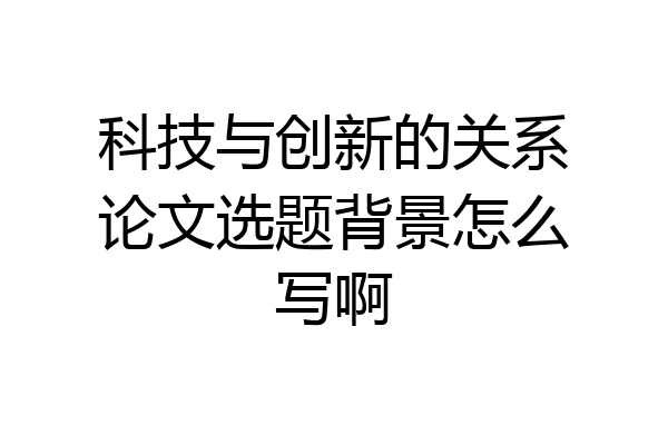 科技与创新的关系论文选题背景怎么写啊