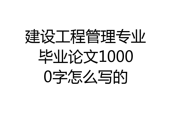 建设工程管理专业毕业论文10000字怎么写的