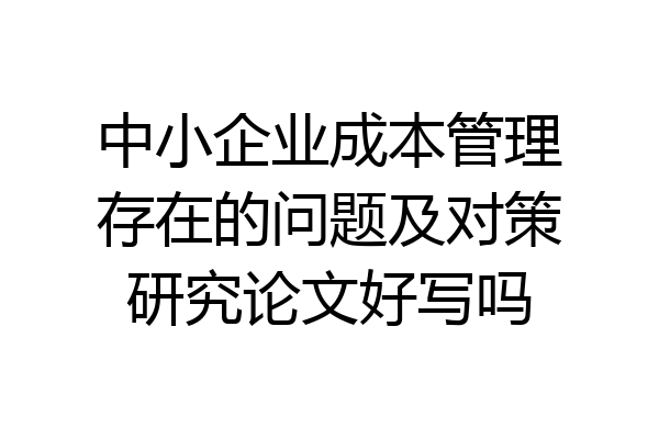 中小企业成本管理存在的问题及对策研究论文好写吗