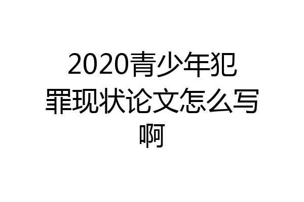 2020青少年犯罪现状论文怎么写啊