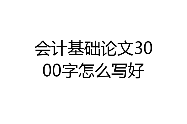 会计基础论文3000字怎么写好