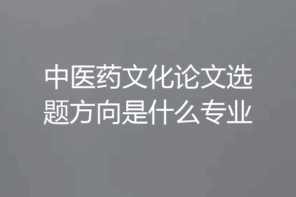 中医药文化论文选题方向是什么专业