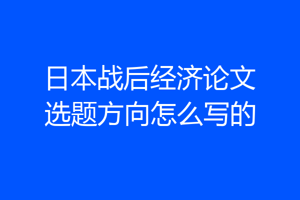 日本战后经济论文选题方向怎么写的