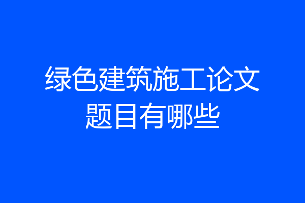 绿色建筑施工论文题目有哪些