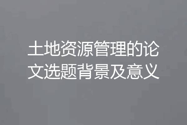 土地资源管理的论文选题背景及意义