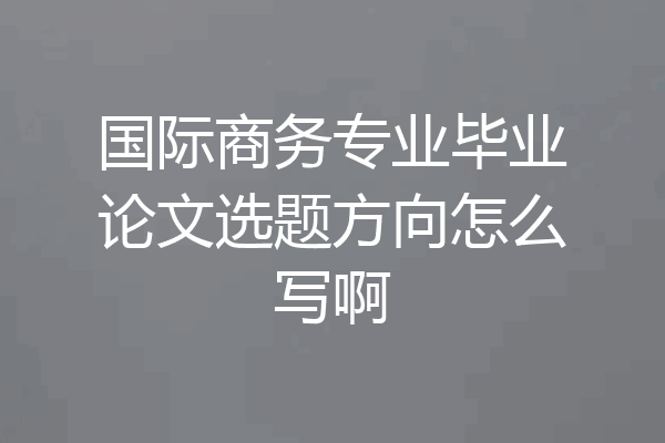 国际商务专业毕业论文选题方向怎么写啊
