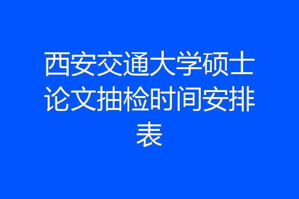 西安交通大学硕士论文抽检时间安排表