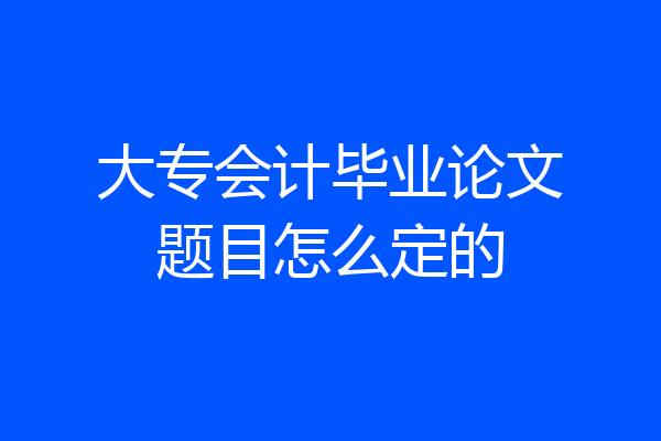 大专会计毕业论文题目怎么定的