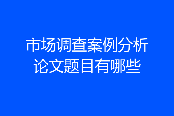市场调查案例分析论文题目有哪些