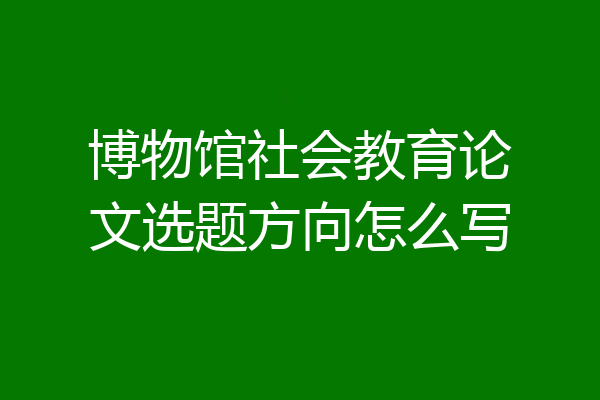 博物馆社会教育论文选题方向怎么写