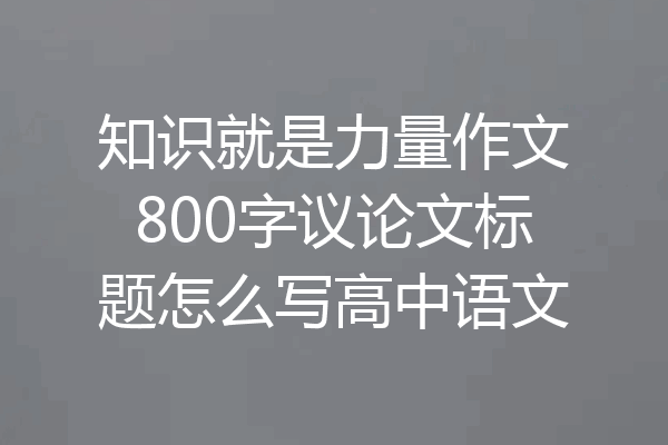 知识就是力量作文800字议论文标题怎么写高中语文