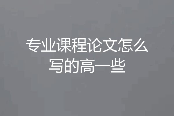 专业课程论文怎么写的高一些