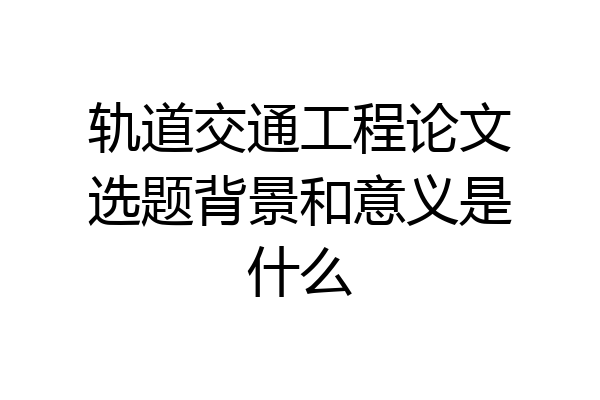 轨道交通工程论文选题背景和意义是什么