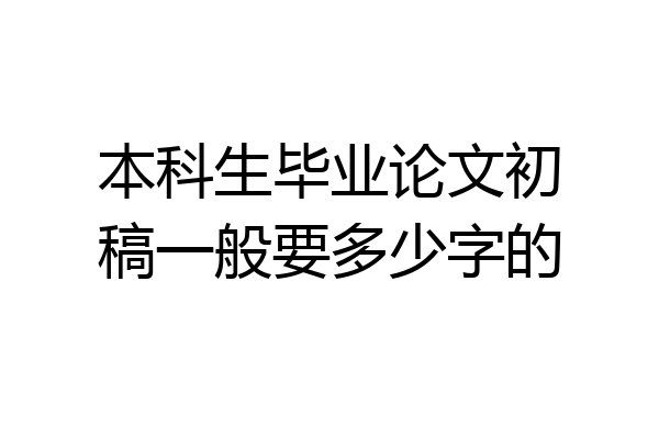 本科生毕业论文初稿一般要多少字的