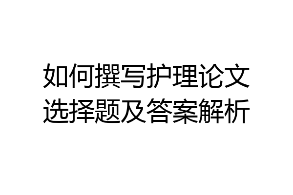 如何撰写护理论文选择题及答案解析