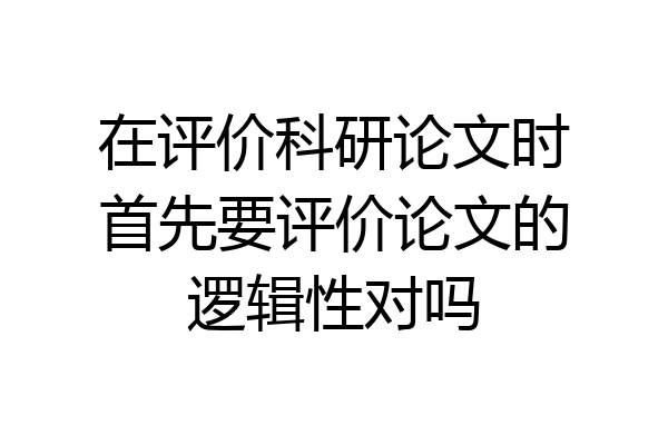 在评价科研论文时首先要评价论文的逻辑性对吗