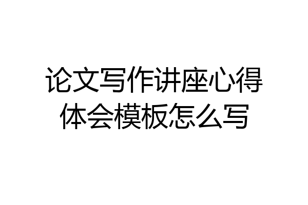 论文写作讲座心得体会模板怎么写