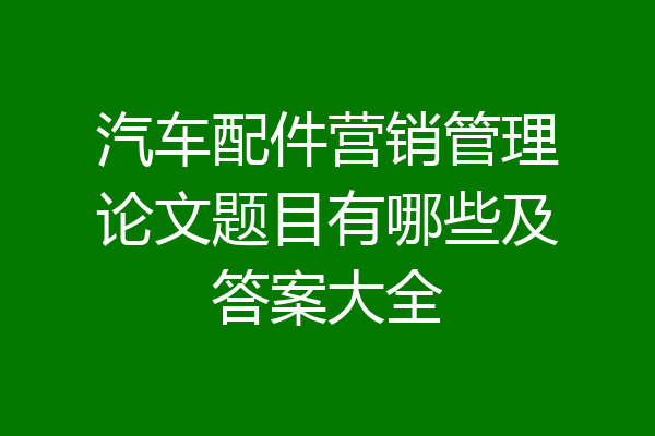 汽车配件营销管理论文题目有哪些及答案大全