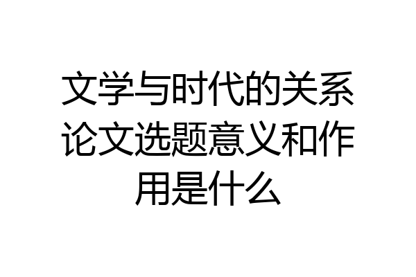 文学与时代的关系论文选题意义和作用是什么