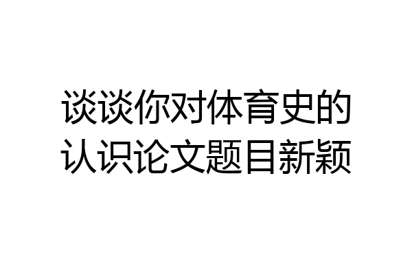 谈谈你对体育史的认识论文题目新颖