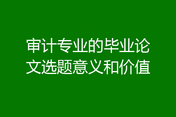 审计专业的毕业论文选题意义和价值