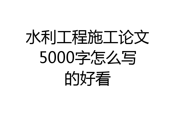 水利工程施工论文5000字怎么写的好看