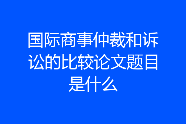 国际商事仲裁和诉讼的比较论文题目是什么