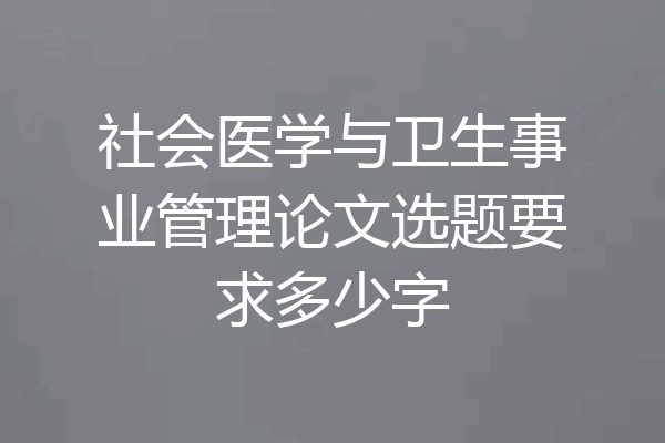 社会医学与卫生事业管理论文选题要求多少字