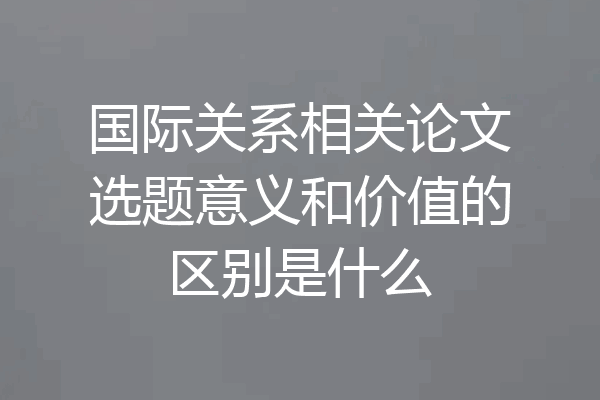 国际关系相关论文选题意义和价值的区别是什么