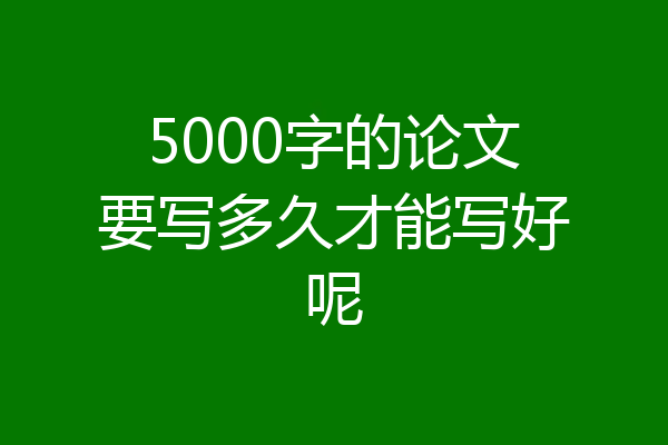 5000字的论文要写多久才能写好呢