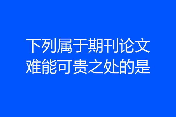 下列属于期刊论文难能可贵之处的是