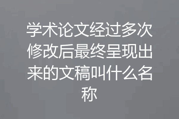 学术论文经过多次修改后最终呈现出来的文稿叫什么名称