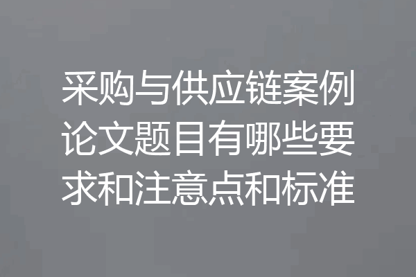采购与供应链案例论文题目有哪些要求和注意点和标准