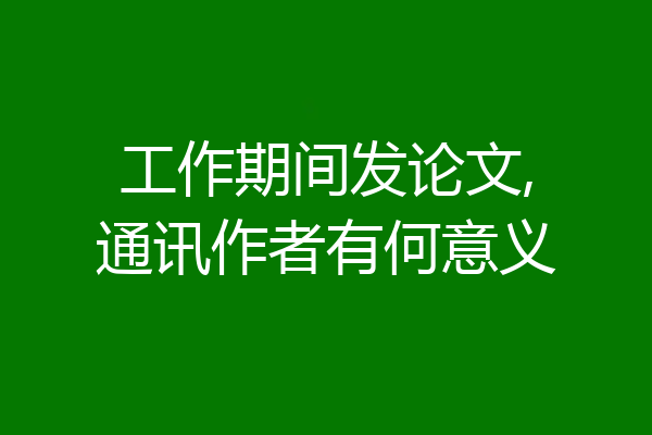 工作期间发论文,通讯作者有何意义