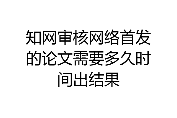 知网审核网络首发的论文需要多久时间出结果