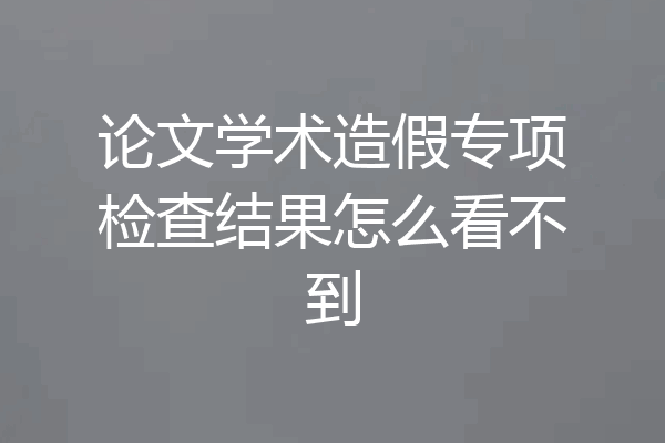 论文学术造假专项检查结果怎么看不到