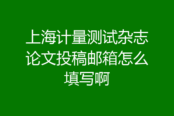 上海计量测试杂志论文投稿邮箱怎么填写啊