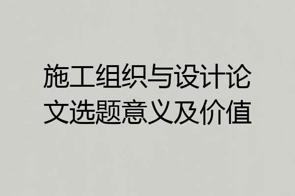 施工组织与设计论文选题意义及价值