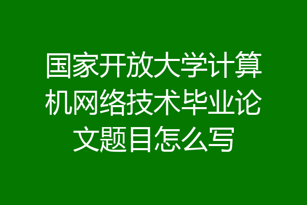 国家开放大学计算机网络技术毕业论文题目怎么写