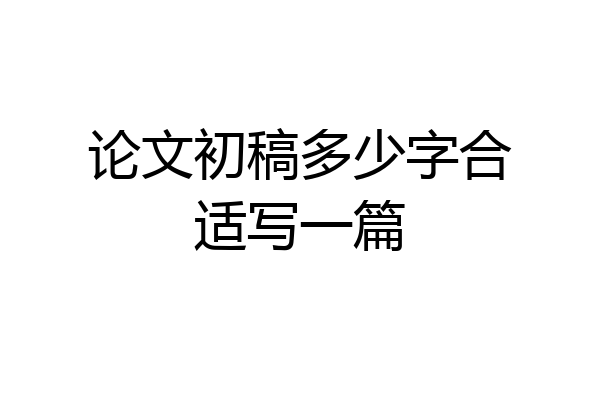 论文初稿多少字合适写一篇