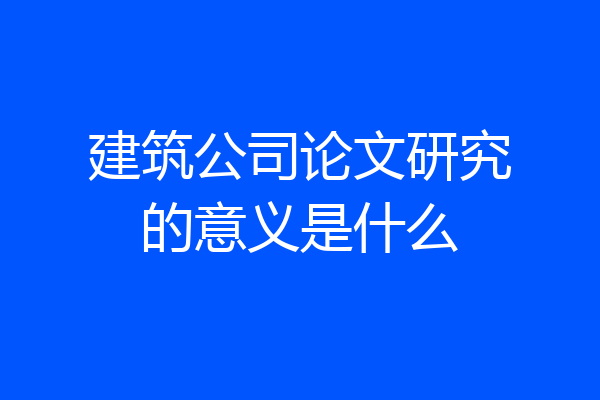 建筑公司论文研究的意义是什么