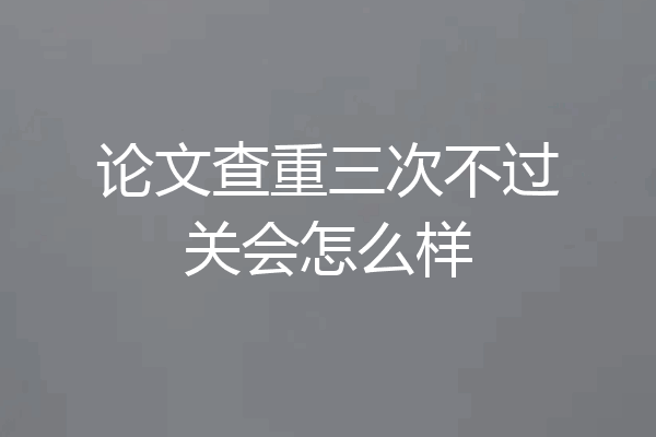 论文查重三次不过关会怎么样