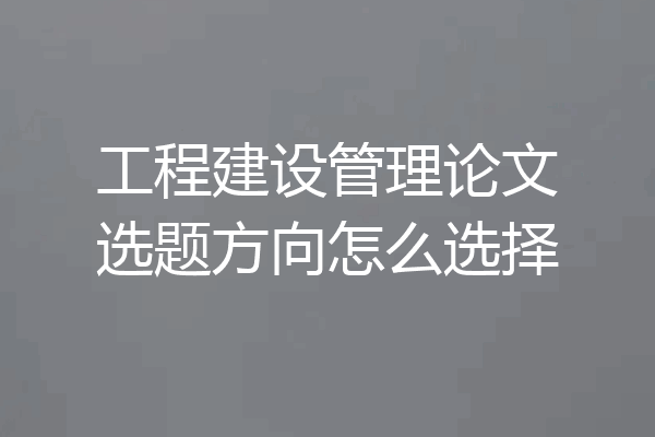 工程建设管理论文选题方向怎么选择
