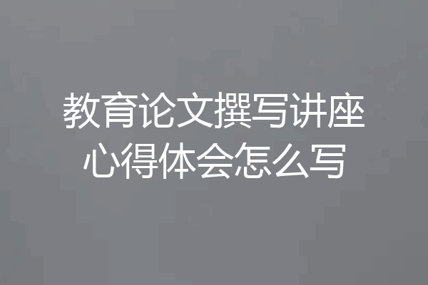 教育论文撰写讲座心得体会怎么写
